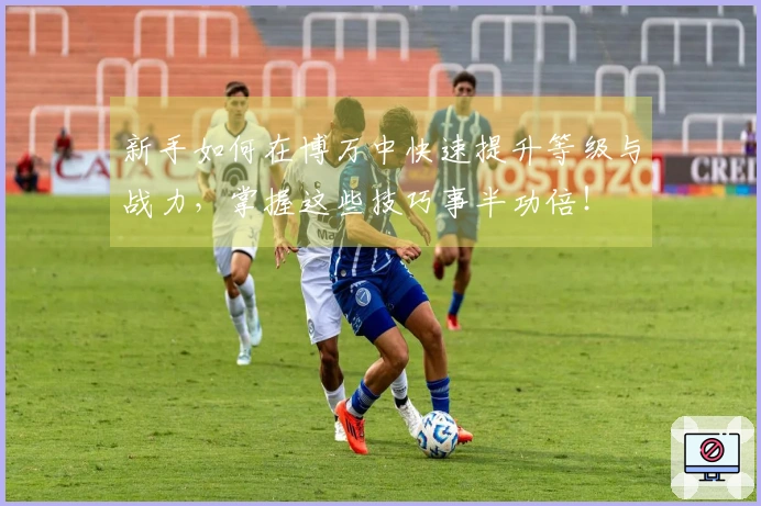 新手如何在博万中快速提升等级与战力，掌握这些技巧事半功倍！