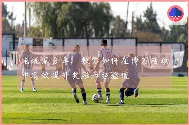 老玩家分享：教你如何在博万活动中有效提升奖励和经验值